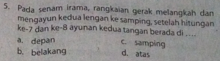 Pada senam irama, rangkaian gerak melangkah dan
mengayun kedua lengan ke samping, setelah hitungan
ke -7 dan ke -8 ayunan kedua tangan berada di ....
a. depan
c. samping
b. belakang d. atas