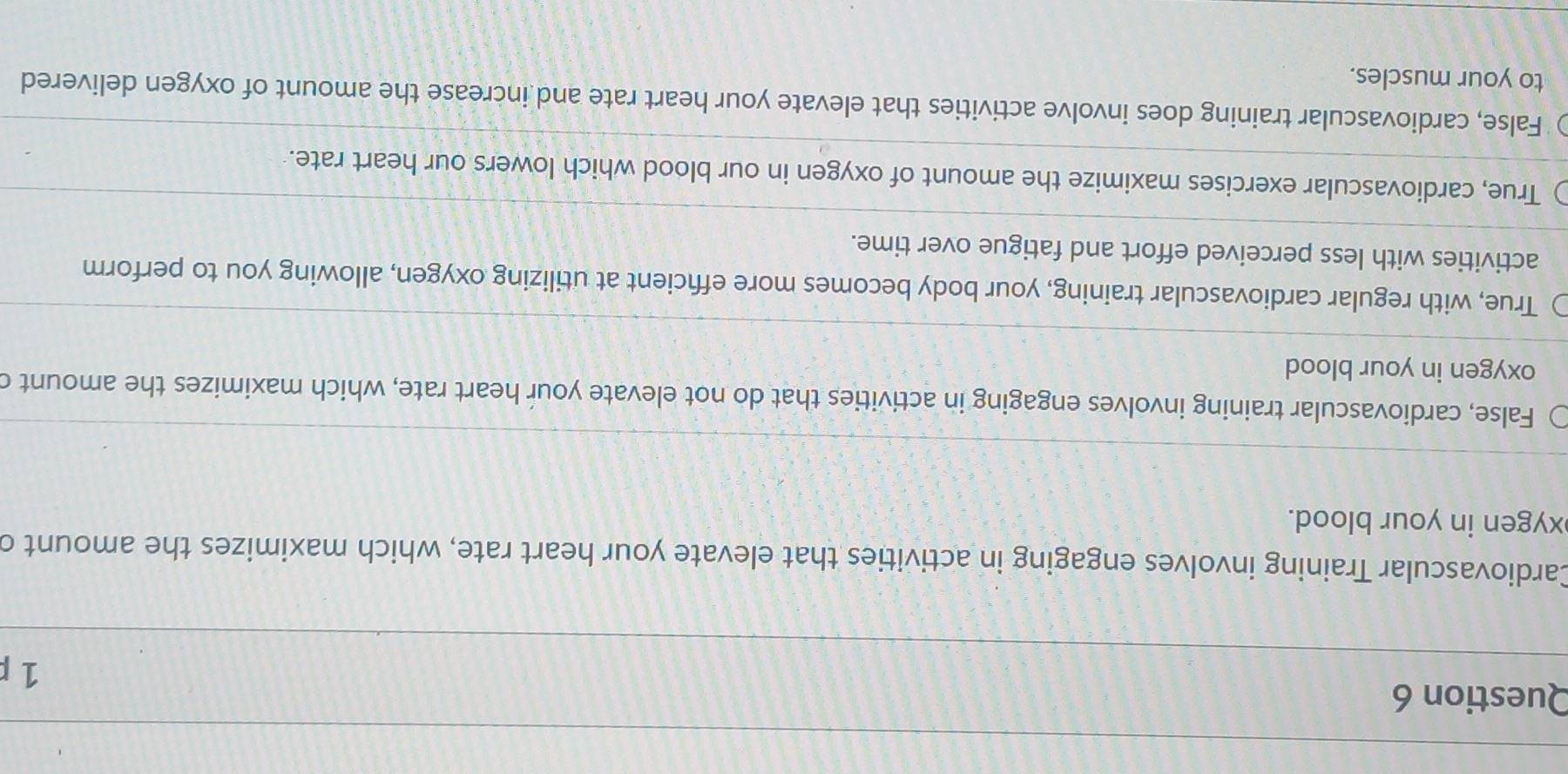 Cardiovascular Training involves engaging in activities that elevate your heart rate, which maximizes the amount c
xygen in your blood.
False, cardiovascular training involves engaging in activities that do not elevate your heart rate, which maximizes the amount c
oxygen in your blood
True, with regular cardiovascular training, your body becomes more effcient at utilizing oxygen, allowing you to perform
activities with less perceived effort and fatigue over time.
True, cardiovascular exercises maximize the amount of oxygen in our blood which lowers our heart rate.
False, cardiovascular training does involve activities that elevate your heart rate and increase the amount of oxygen delivered
to your muscles.