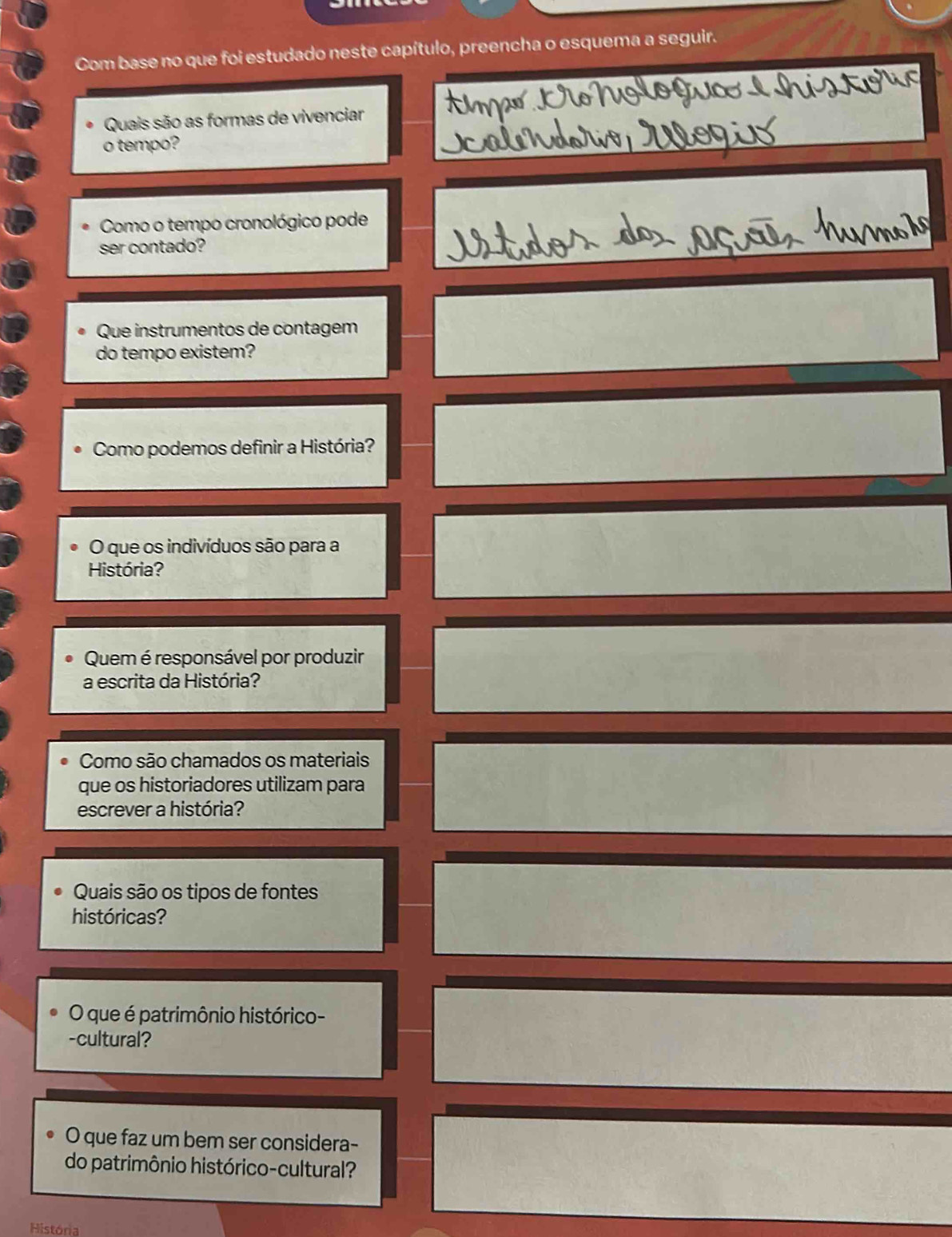 Com base no que foi estudado neste capítulo, preencha o esquema a seguir. 
Quais são as formas de vivenciar 
o tempo? 
Como o tempo cronológico pode 
ser contado? 
Que instrumentos de contagem 
do tempo existem? 
Como podemos definir a História? 
O que os indivíduos são para a 
História? 
Quem é responsável por produzir 
a escrita da História? 
Como são chamados os materiais 
que os historiadores utilizam para 
escrever a história? 
Quais são os tipos de fontes 
históricas? 
O que é patrimônio histórico- 
-cultural? 
O que faz um bem ser considera- 
do patrimônio histórico-cultural? 
História