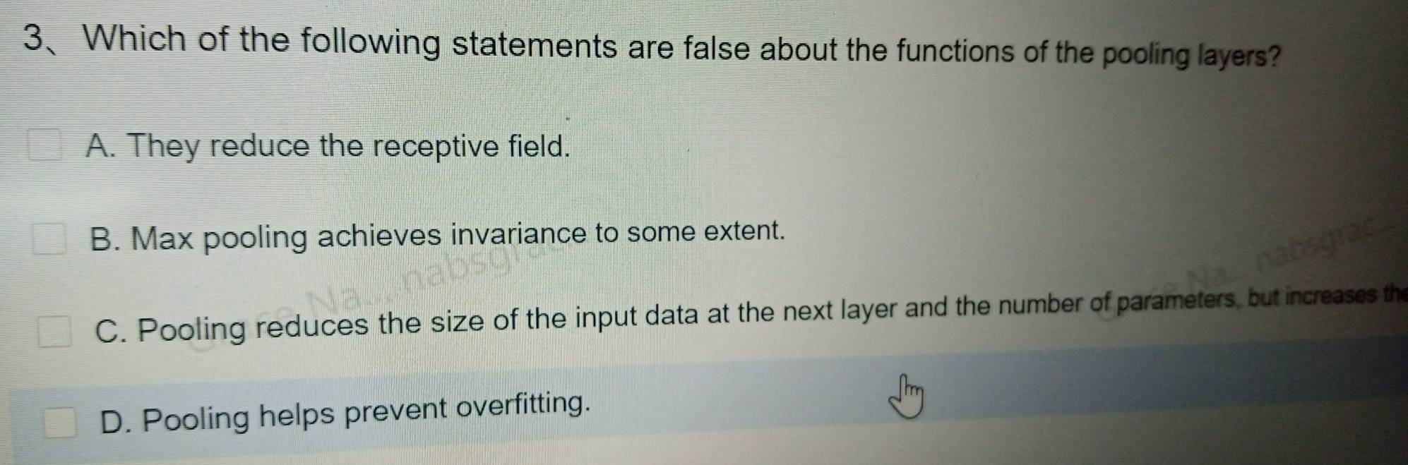 Which of the following statements are false about the functions of the pooling layers?
A. They reduce the receptive field.
B. Max pooling achieves invariance to some extent.
C. Pooling reduces the size of the input data at the next layer and the number of parameters, but increases the
D. Pooling helps prevent overfitting.