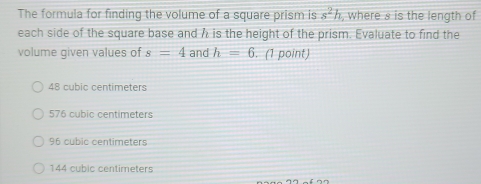 The formula for finding the volume of a square prism is s^2h , where s is the length of
each side of the square base and h is the height of the prism. Evaluate to find the
volume given values of s=4 and h=6. (1 point)
48 cubic centimeters
576 cubic centimeters
96 cubic centimeters
144 cubic centimeters