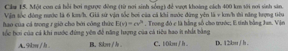 Một con cá hồi bơi ngược dòng (từ nơi sinh sống) để vượt khoảng cách 400 km tới nơi sinh sân.
Vận tốc đòng nước là 6 km/h. Giả sử vận tốc bơi của cá khi nước đứng yên là v km/h thì năng lượng tiêu
hao của cả trong 1 giờ cho bởi công thức E(v)=cv^(3t). Trong đó c là hằng số cho trước; E tinh bằng Jun. Vận
tốc bơi của cá khi nước đứng yên đề năng lượng của cá tiêu hao ít nhất bằng
A. 9km / h. B. 8km / h. C. 10km / h. D. 12km / h.