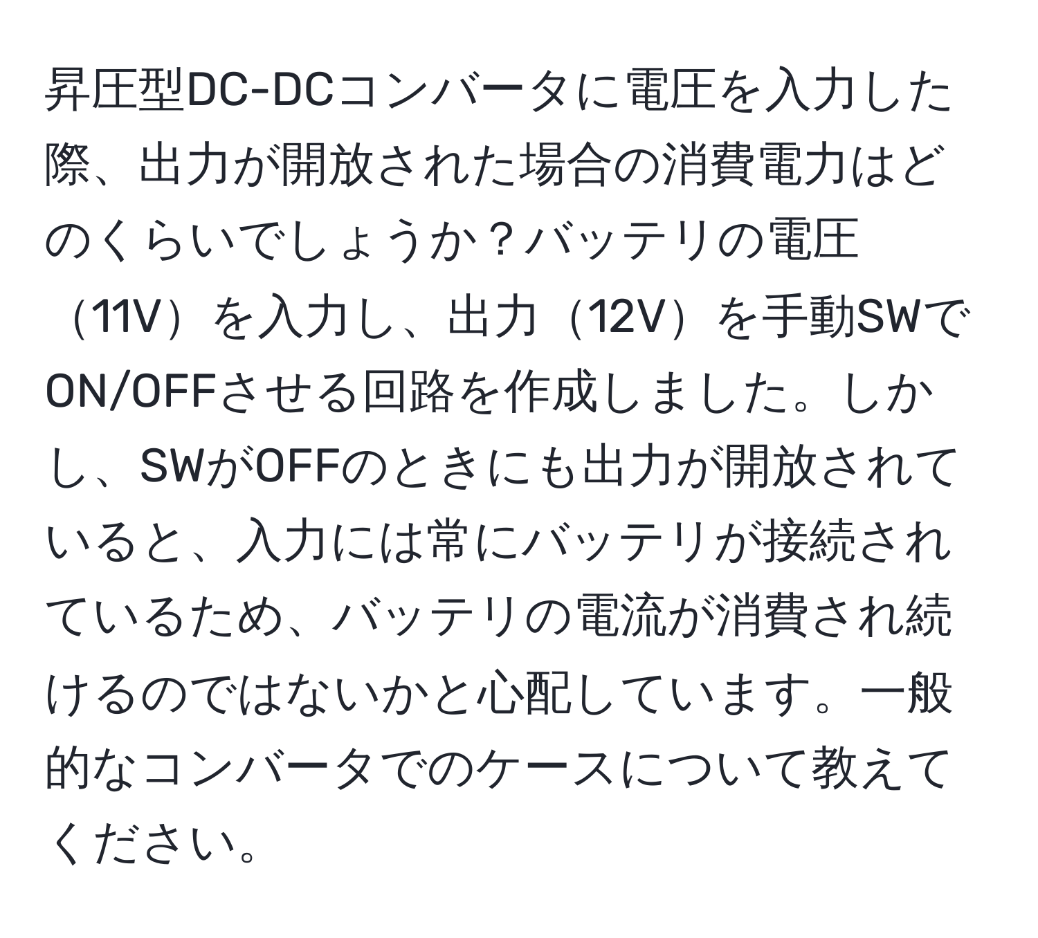 昇圧型DC-DCコンバータに電圧を入力した際、出力が開放された場合の消費電力はどのくらいでしょうか？バッテリの電圧11Vを入力し、出力12Vを手動SWでON/OFFさせる回路を作成しました。しかし、SWがOFFのときにも出力が開放されていると、入力には常にバッテリが接続されているため、バッテリの電流が消費され続けるのではないかと心配しています。一般的なコンバータでのケースについて教えてください。