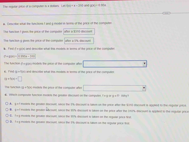 The regular price of a computer is x dollars. Let f(x)=x-310 and g(x)=0.95x. 
a. Describe what the functions f and g model in terms of the price of the computer.
The function f gives the price of the computer after a $310 discount
The function g gives the price of the computer after a 5% discount
b. Find (fθg)(x) and describe what this models in terms of the price of the computer.
(fcirc g)(x)= 0.995x-310
The function (fcirc g)(x) models the price of the computer after 1,4) □  
c. Find (gcirc f)(x) and describe what this models in terms of the price of the computer.
(gcirc f)(x)=□
The function (gcirc f)(x) ) models the price of the computer after □
d. Which composite function models the greater discount on the computer, fog or gof? Why?
A. gof models the greater discount, since the 5% discount is taken on the price after the $310 discount is applied to the regular price.
B.gof models the greater a scount, since the 95% discount is taken on the price after the 310% discount is applied to the regular price
C. fog models the greater discount, since the 95% discount is taken on the regular price first.
D. fog models the greater discount, since the 5% discount is taken on the regular price first.