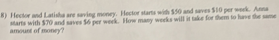 Hector and Latisha are saving money. Hector starts with $50 and saves $10 per week. Anna 
starts with $70 and saves $6 per week. How many weeks will it take for them to have the same 
amount of money?