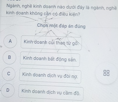 Ngành, nghề kinh doanh nào dưới đây là ngành, nghề
kinh doanh không cần có điều kiện?
Chọn một đáp án đúng
A Kinh doanh củi than từ gỗ:
B Kinh doanh bất động sản.
C Kinh doanh dịch vụ đòi nợ.
D Kinh doanh dịch vụ cầm đồ.