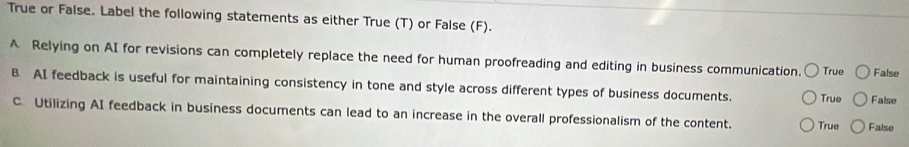 True or False. Label the following statements as either True (T) or False (F).
A Relying on AI for revisions can completely replace the need for human proofreading and editing in business communication. True False
B AI feedback is useful for maintaining consistency in tone and style across different types of business documents. True False
C. Utilizing AI feedback in business documents can lead to an increase in the overall professionalism of the content. True False