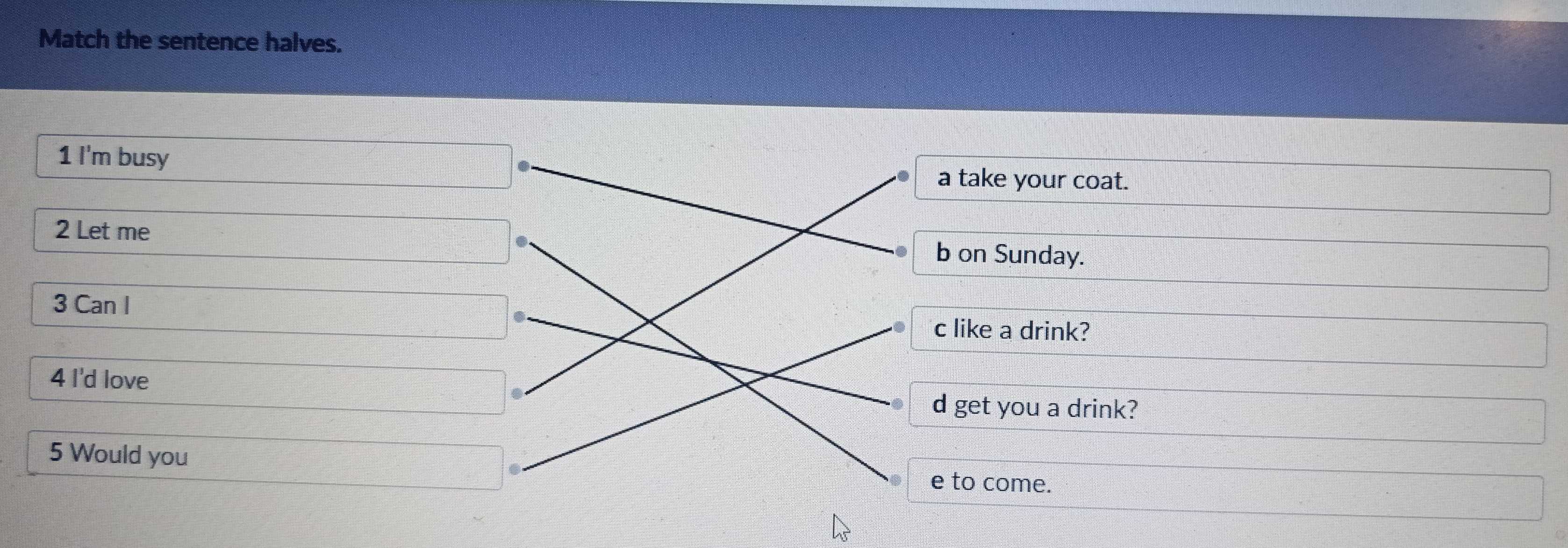 Match the sentence halves.
1 I'm busy
a take your coat.
2 Let me b on Sunday.
3 Can I c like a drink?
4 I'd love
d get you a drink?
5 Would you
e to come.