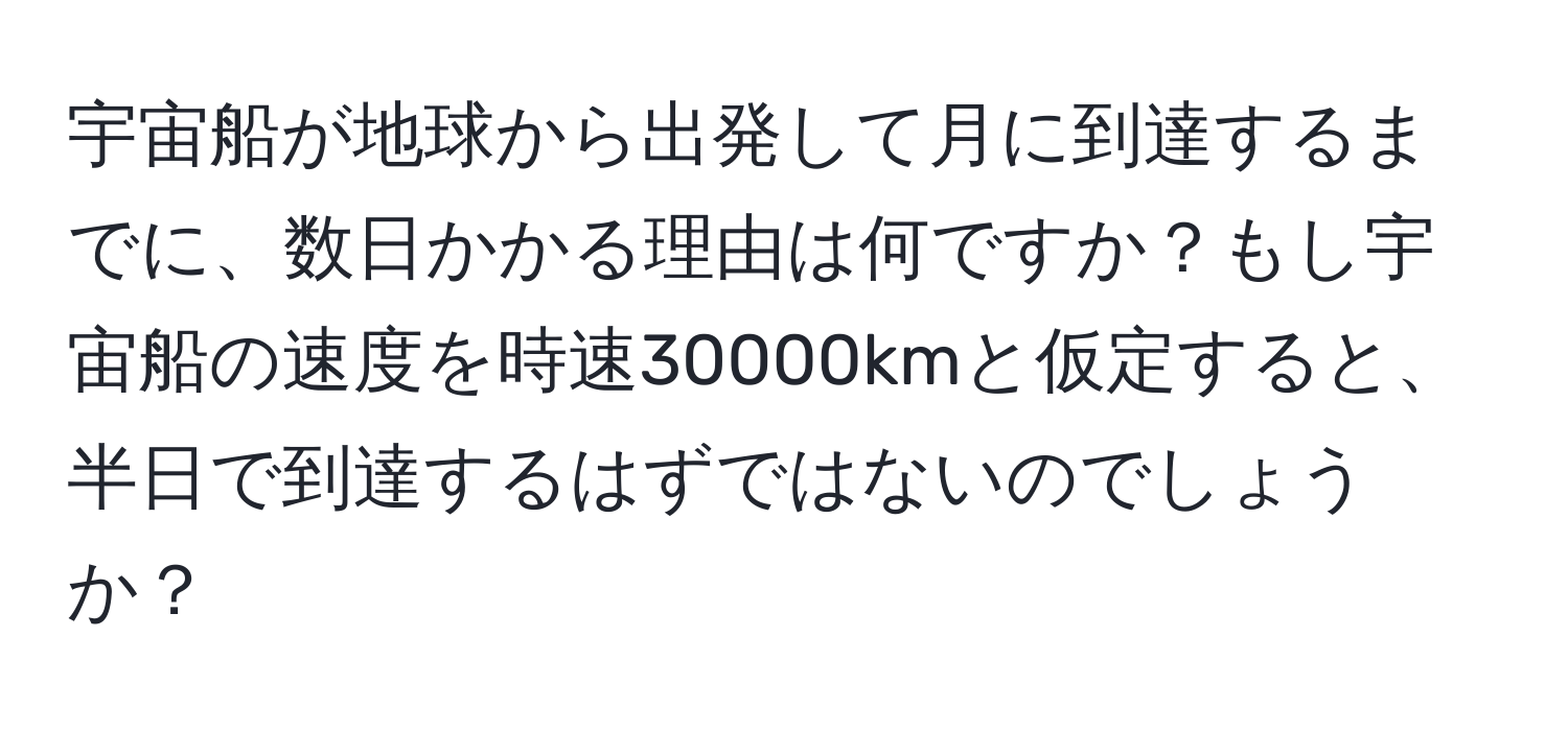 宇宙船が地球から出発して月に到達するまでに、数日かかる理由は何ですか？もし宇宙船の速度を時速30000kmと仮定すると、半日で到達するはずではないのでしょうか？