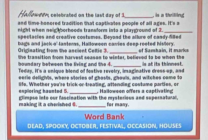 Holloween, celebrated on the last day of 1_ , is a thrilling 
and time-honored tradition that captivates people of all ages. It's a 
night when neig borhoods transform into a playground of 2._ 
spectacles and creative costumes. Beyond the allure of candy-filled 
bags and jack-o'-lanterns, Halloween carries deep-rooted history. 
Originating from the ancient Celtic 3. _of Samhain, it marks 
the transition from harvest season to winter, believed to be when the 
boundary between the living and the 4. _is at its thinnest. 
Today, it's a unique blend of festive revelry, imaginative dress-up, and 
eerie delights, where stories of ghosts, ghouls, and witches come to 
life. Whether you're trick-or-treating, attending costume parties, or 
exploring haunted 5. _, Halloween offers a captivating 
glimpse into our fascination with the mysterious and supernatural, 
making it a cherished 6. _for many. 
Word Bank 
DEAD, SPOOKY, OCTOBER, FESTIVAL, OCCASION, HOUSES