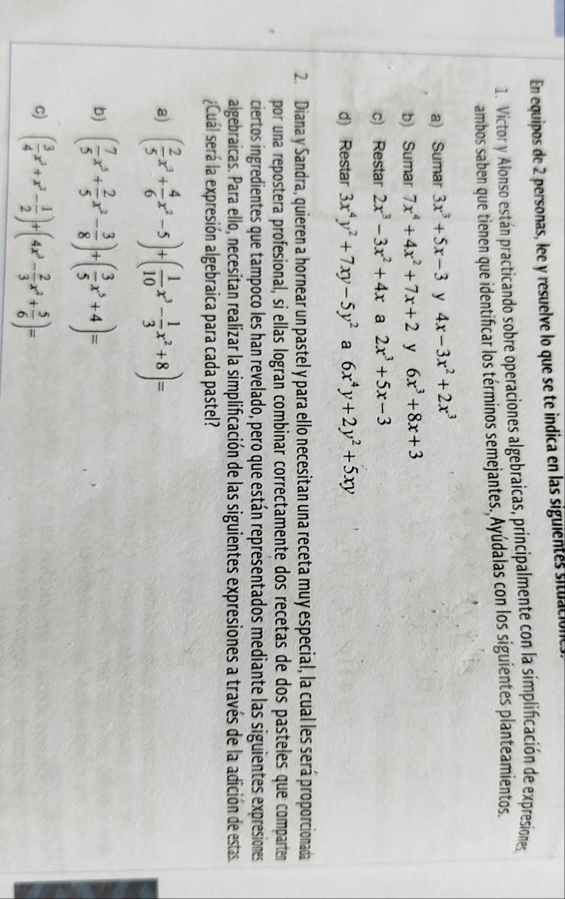 En equipos de 2 personas, lee y resuelve lo que se te indica en las siguientes situación
1. Víctor y Alonso están practicando sobre operaciones algebraicas, principalmente con la simplificación de expresiones
ambos saben que tienen que identificar los términos semejantes. Ayúdalas con los siguientes planteamientos.
a) Sumar 3x^3+5x-3 y 4x-3x^2+2x^3
b) Sumar 7x^4+4x^2+7x+2 y 6x^3+8x+3
c) Restar 2x^3-3x^2+4x a 2x^3+5x-3
d) Restar 3x^4y^2+7xy-5y^2 a 6x^4y+2y^2+5xy
2. Diana y Sandra, quieren a hornear un pastel y para ello necesitan una receta muy especial, la cual les será proporcionada
por una repostera profesional, si ellas logran combinar correctamente dos recetas de dos pasteles que comparten
ciertos ingredientes que tampoco les han revelado, pero que están representados mediante las siguientes expresiones
algebraicas. Para ello, necesitan realizar la simplificación de las siguientes expresiones a través de la adición de estas.
¿Cuál será la expresión algebraica para cada pastel?
a) ( 2/5 x^3+ 4/6 x^2-5)+( 1/10 x^3- 1/3 x^2+8)=
b) ( 7/5 x^5+ 2/5 x^2- 3/8 )+( 3/5 x^5+4)=
c) ( 3/4 x^3+x^2- 1/2 )+(4x^3- 2/3 x^2+ 5/6 )=