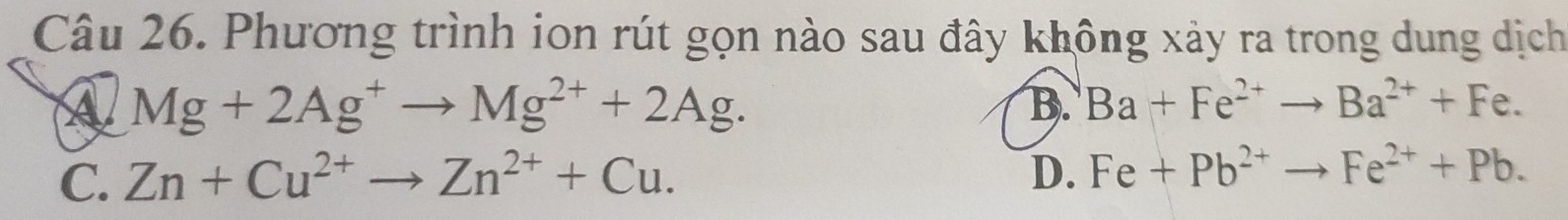 Phương trình ion rút gọn nào sau đây không xảy ra trong dung dịch
A Mg+2Ag^+to Mg^(2+)+2Ag.
B. Ba+Fe^(2+)to Ba^(2+)+Fe.
C. Zn+Cu^(2+)to Zn^(2+)+Cu. D. Fe+Pb^(2+)to Fe^(2+)+Pb.