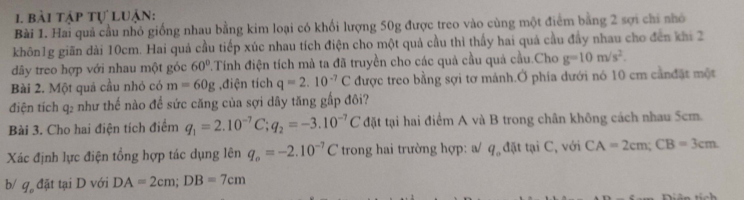 bài tập tự luận: 
Bài 1. Hai quả cầu nhỏ giống nhau bằng kim loại có khối lượng 50g được treo vào cùng một điểm bằng 2 sợi chi nhỏ 
khôn1g giãn dài 10cm. Hai quả cầu tiếp xúc nhau tích điện cho một quả cầu thì thấy hai quả cầu đầy nhau cho đến khi 2 
dây treo hợp với nhau một góc 60°.Tính điện tích mà ta đã truyền cho các quả cầu quả cầu.Cho g=10m/s^2. 
Bài 2. Một quả cầu nhỏ có m=60g ,điện tích q=2.10^(-7)C được treo bằng sợi tơ mảnh.Ở phía dưới nó 10 cm cảnđặt một 
điện tích q₂ như thế nào để sức căng của sợi dây tăng gấp đôi? 
Bài 3. Cho hai điện tích điểm q_1=2.10^(-7)C; q_2=-3.10^(-7)C đặt tại hai điểm A và B trong chân không cách nhau 5cm. 
Xác định lực điện tổng hợp tác dụng lên q_o=-2.10^(-7)C trong hai trường hợp: a 11 đặt tại C, với CA=2cm; CB=3cm
b/ g。 đặt tại D với DA=2cm; DB=7cm