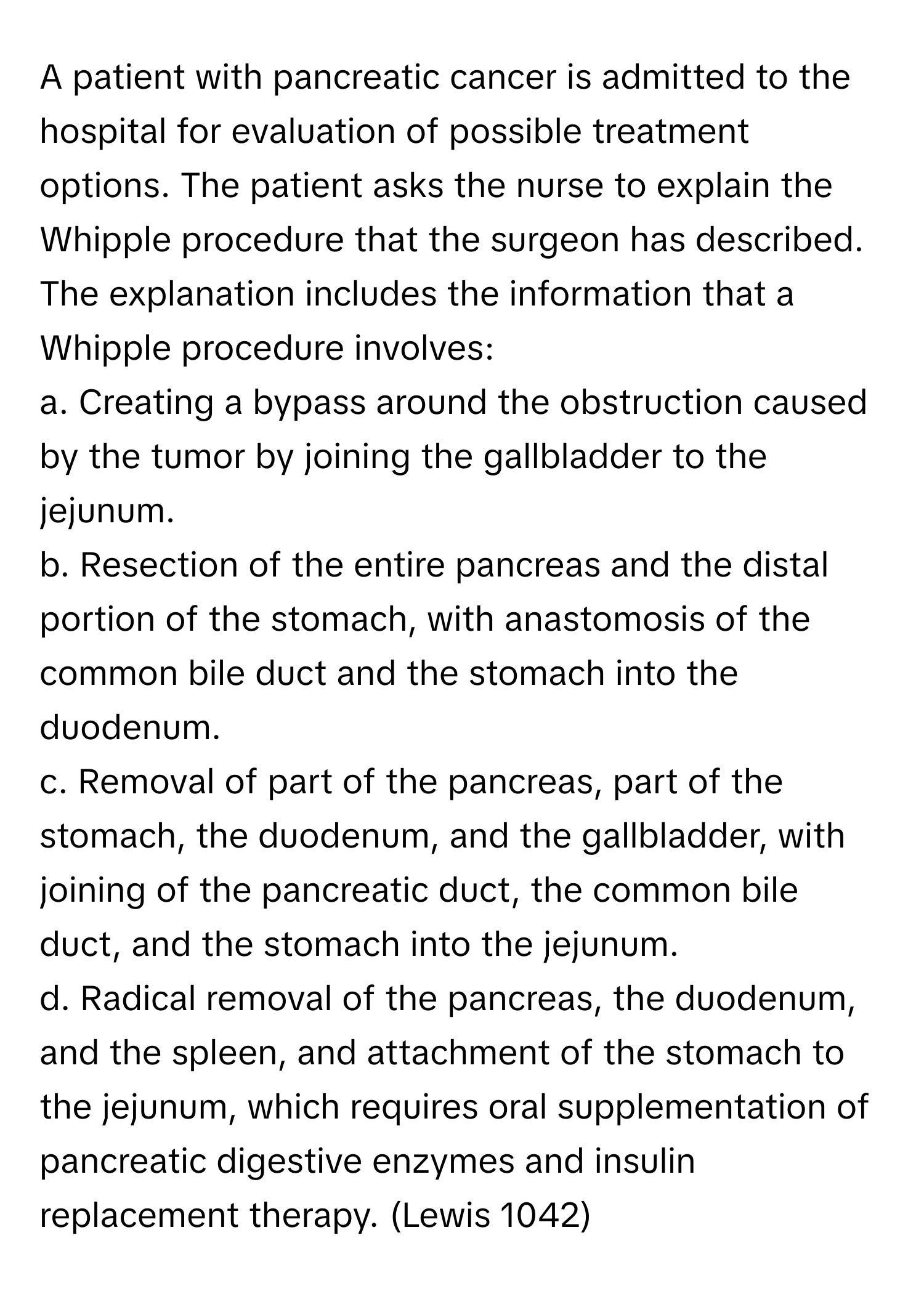 A patient with pancreatic cancer is admitted to the hospital for evaluation of possible treatment options. The patient asks the nurse to explain the Whipple procedure that the surgeon has described. The explanation includes the information that a Whipple procedure involves:

a. Creating a bypass around the obstruction caused by the tumor by joining the gallbladder to the jejunum. 
b. Resection of the entire pancreas and the distal portion of the stomach, with anastomosis of the common bile duct and the stomach into the duodenum. 
c. Removal of part of the pancreas, part of the stomach, the duodenum, and the gallbladder, with joining of the pancreatic duct, the common bile duct, and the stomach into the jejunum. 
d. Radical removal of the pancreas, the duodenum, and the spleen, and attachment of the stomach to the jejunum, which requires oral supplementation of pancreatic digestive enzymes and insulin replacement therapy. (Lewis 1042)