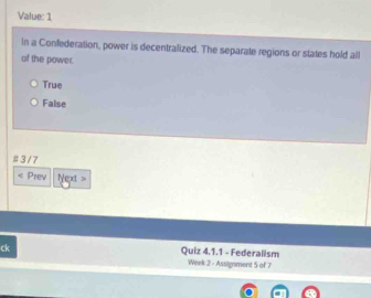 Value: 1
in a Confederation, power is decentralized. The separate regions or states hold all
of the power.
True
False
# 3 / 7
Prev Next >
ck
Quiz 4.1.1 - Federalism
Week 2 - Assignment 5 of 7