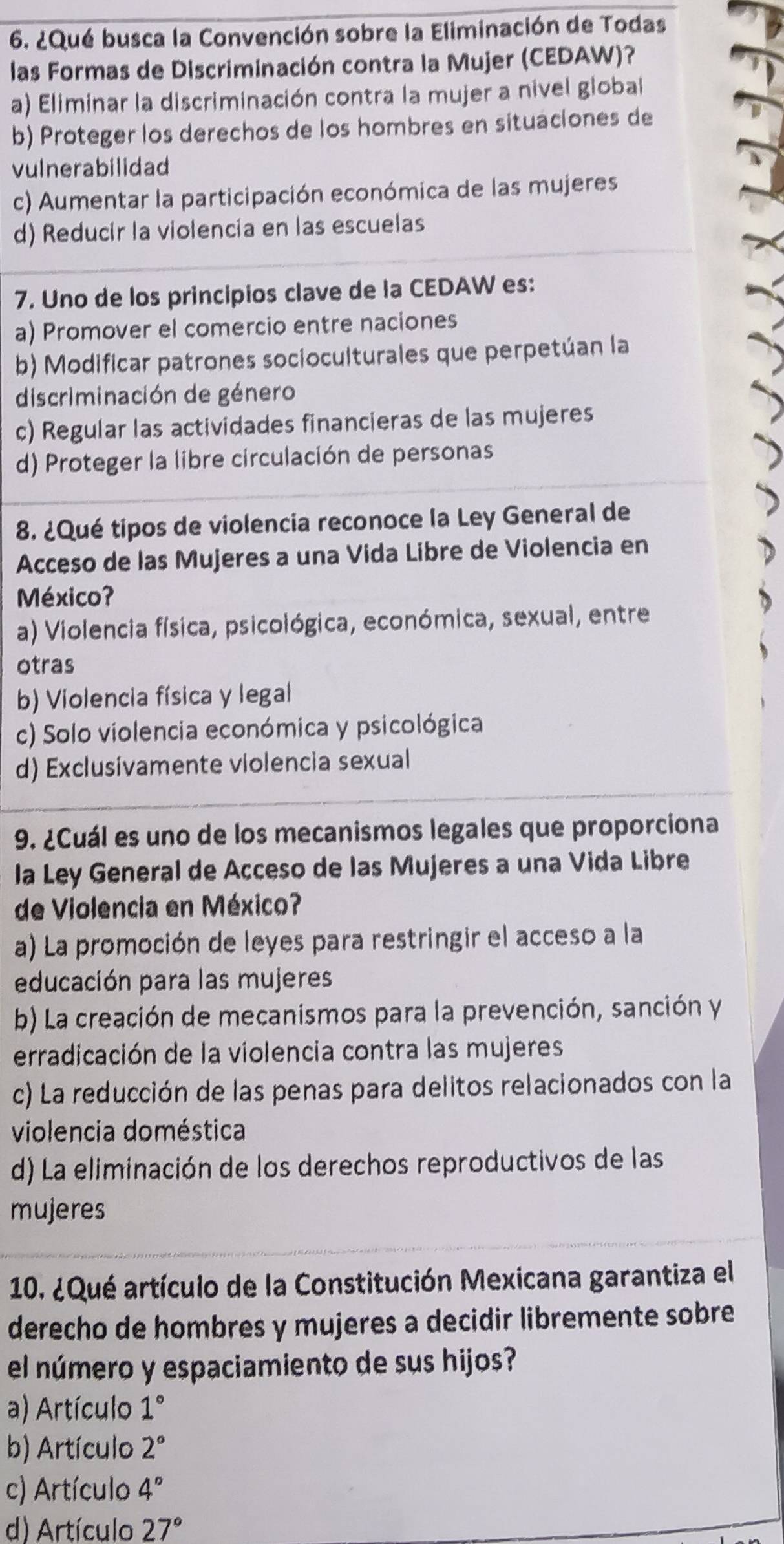 ¿Qué busca la Convención sobre la Eliminación de Todas
las Formas de Discriminación contra la Mujer (CEDAW)?
a) Eliminar la discriminación contra la mujer a nivel global
b) Proteger los derechos de los hombres en situaciones de
vulnerabilidad
c) Aumentar la participación económica de las mujeres
d) Reducir la violencia en las escuelas
7. Uno de los principios clave de la CEDAW es:
a) Promover el comercio entre naciones
b) Modificar patrones socioculturales que perpetúan la
discriminación de género
c) Regular las actividades financieras de las mujeres
d) Proteger la libre circulación de personas
8. ¿Qué tipos de violencia reconoce la Ley General de
Acceso de las Mujeres a una Vida Libre de Violencia en
México?
a) Violencia física, psicológica, económica, sexual, entre
otras
b) Violencia física y legal
c) Solo violencia económica y psicológica
d) Exclusivamente violencia sexual
9. ¿Cuál es uno de los mecanismos legales que proporciona
la Ley General de Acceso de las Mujeres a una Vida Libre
de Violencia en México?
a) La promoción de leyes para restringir el acceso a la
educación para las mujeres
b) La creación de mecanismos para la prevención, sanción y
erradicación de la violencia contra las mujeres
c) La reducción de las penas para delitos relacionados con la
violencia doméstica
d) La eliminación de los derechos reproductivos de las
mujeres
10. ¿Qué artículo de la Constitución Mexicana garantiza el
derecho de hombres y mujeres a decidir libremente sobre
el número y espaciamiento de sus hijos?
a) Artículo 1°
b) Artículo 2°
c) Artículo 4°
d) Artículo 27°