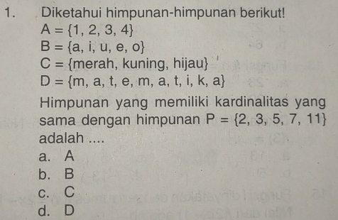 Diketahui himpunan-himpunan berikut!
A= 1,2,3,4
B= a,i,u,e,o
C= merah, kuning, h |au
D= m,a,t,e,m,a,t,i,k,a
Himpunan yang memiliki kardinalitas yang
sama dengan himpunan P= 2,3,5,7,11
adalah ....
a. A
b. B
c. C