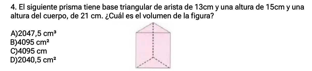 El siguiente prisma tiene base triangular de arista de 13cm y una altura de 15cm y una
altura del cuerpo, de 21 cm. ¿Cuál es el volumen de la figura?
A) 2047,5cm^3
B) 4095cm^2
C) 4095cm
D) 2040,5cm^2