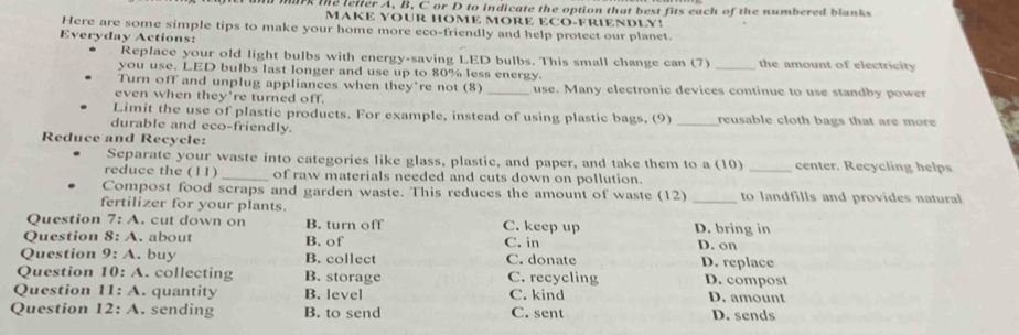 me leiter A, B, C or D to indicate the option that best fits each of the numbered blanks
MAKE YOUR HOME MORE ECO-FRIENDLY!
Here are some simple tips to make your home more eco-friendly and help protect our planet.
Everyday Actions: _the amount of electricity
Replace your old light bulbs with energy-saving LED bulbs. This small change can (7)
you use. LED bulbs last longer and use up to 80% less energy.
Turn off and unplug appliances when they’re not (8) _use. Many electronic devices continue to use standby power
even when they're turned off.
Limit the use of plastic products. For example, instead of using plastic bags, (9) reusable cloth bags that are more
durable and eco-friendly.
Reduce and Recycle:
Separate your waste into categories like glass, plastic, and paper, and take them to a (10) _center. Recycling helps
reduce the (11) _of raw materials needed and cuts down on pollution.
Compost food scraps and garden waste. This reduces the amount of waste (12) _to landfills and provides natural
fertilizer for your plants.
Question 7:A . cut down on B. turn off C. keep up D. bring in
Question 8:A . about B. of C. in D. on
Question 9:A . buy B. collect C. donate D. replace
Question 10:A . collecting B. storage C. recycling D. compost
Question 11:A . quantity B. level C. kind D. amount
Question 12:A . sending B. to send C. sent D. sends