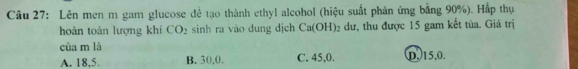 Lên men m gam glucose đề tạo thành ethyl alcohol (hiệu suất phản ứng bằng 90%). Hấp thụ
hoàn toàn lượng khí CO_2 sinh ra vào dung dịch Ca(OH)_2 dư, thu được 15 gam kết tùa. Giá trị
của m là
A. 18, 5. B. 30, 0. C. 45, 0. D. 15, 0.