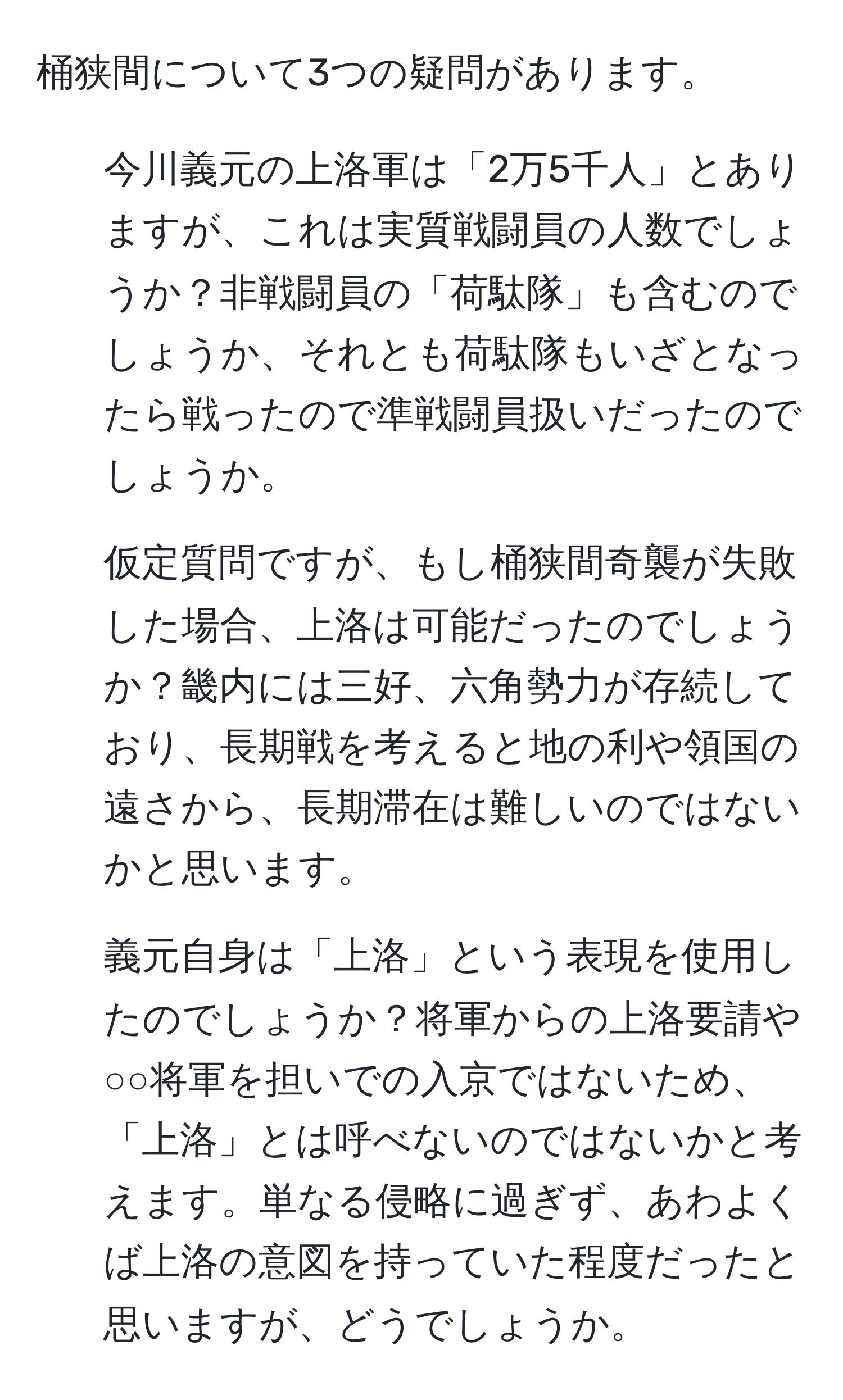 桶狭間について3つの疑問があります。  
1. 今川義元の上洛軍は「2万5千人」とありますが、これは実質戦闘員の人数でしょうか？非戦闘員の「荷駄隊」も含むのでしょうか、それとも荷駄隊もいざとなったら戦ったので準戦闘員扱いだったのでしょうか。  
2. 仮定質問ですが、もし桶狭間奇襲が失敗した場合、上洛は可能だったのでしょうか？畿内には三好、六角勢力が存続しており、長期戦を考えると地の利や領国の遠さから、長期滞在は難しいのではないかと思います。  
3. 義元自身は「上洛」という表現を使用したのでしょうか？将軍からの上洛要請や○○将軍を担いでの入京ではないため、「上洛」とは呼べないのではないかと考えます。単なる侵略に過ぎず、あわよくば上洛の意図を持っていた程度だったと思いますが、どうでしょうか。