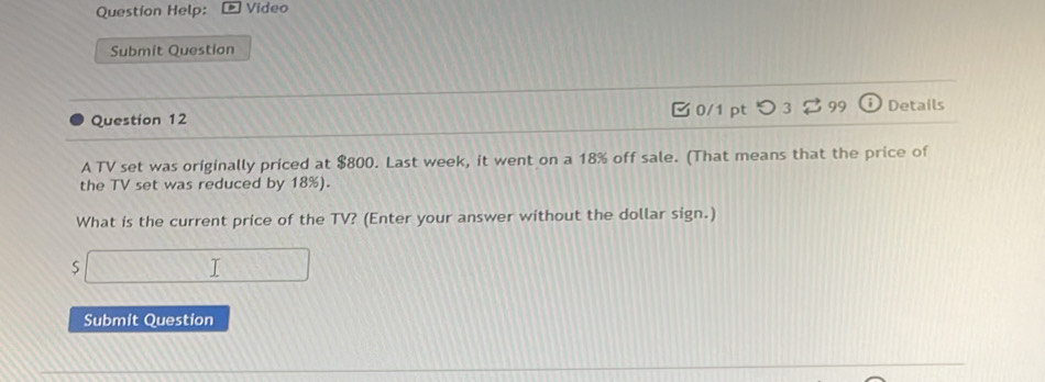 Question Help: Video 
Submit Question 
Question 12 0/1 pt つ 3⇄99 Details 
A TV set was originally priced at $800. Last week, it went on a 18% off sale. (That means that the price of 
the TV set was reduced by 18%). 
What is the current price of the TV? (Enter your answer without the dollar sign.)
$
1 
Submit Question