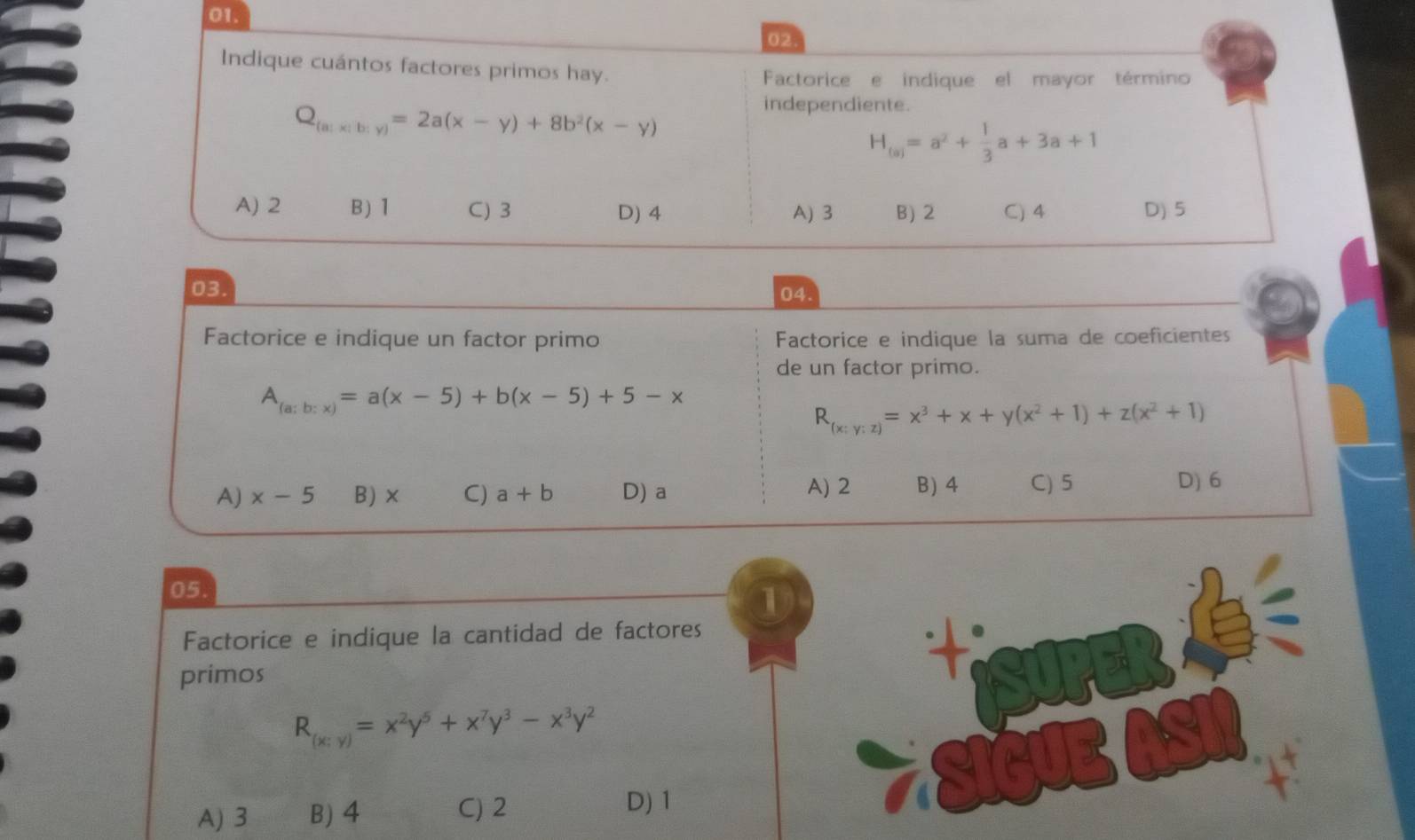 Indique cuántos factores primos hay.
Factorice e indique el mayor término
Q_(a)x(b;y)=2a(x-y)+8b^2(x-y)
independiente.
H_(a)=a^2+ 1/3 a+3a+1
A) 2 B) 1 C) 3 D) 4 A) 3 B) 2 C) 4 D) 5
03.
04.
Factorice e indique un factor primo Factorice e indique la suma de coeficientess
de un factor primo.
A_(a;b:x)=a(x-5)+b(x-5)+5-x
R_(x:y:z)=x^3+x+y(x^2+1)+z(x^2+1)
A) x-5 B) × C) a+b D) a A) 2 B) 4 C) 5
D) 6
05.
1
Factorice e indique la cantidad de factores
primos
R_(x;y)=x^2y^5+x^7y^3-x^3y^2
A) 3 B) 4 C) 2 D) 1
SIGUE