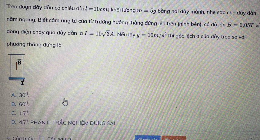 Treo đoạn dây dẫn có chiều dài l=10cm; khối lượng m=5g bằng hai dây mảnh, nhẹ sao cho dây dẫn
nằm ngang. Biết cảm ứng từ của từ trường hướng thẳng đứng lên trên (hình bên), có độ lớn B=0,05T và
dòng điện chạy qua dây dẫn là I=10sqrt(3)A.. Nếu lấy g=10m/s^2th nì góc lệch a của dây treo so với
phương thẳng đứng là
|vector B
A. 30^0.
B. 60^0.
C. 15^0.
D. 45^0 7. ÁN II. TRÁC NGHIỆM ĐÚNG SAI
← Câu trước Câu sau =