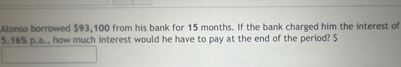 Alonso borrowed $93,100 from his bank for 15 months. If the bank charged him the interest of
5.16% p.a., how much interest would he have to pay at the end of the period? $