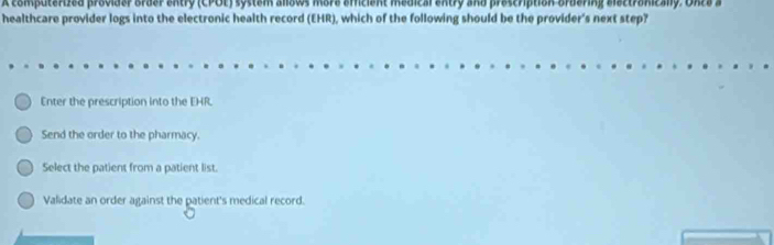 A computerized provider order entry (CPOE) system allows more emcient medical entry and prescription ordering electronically. Onca a
healthcare provider logs into the electronic health record (EHR), which of the following should be the provider's next step?
Enter the prescription into the EHR.
Send the order to the pharmacy.
Select the patient from a patient list.
Validate an order against the patient's medical record.