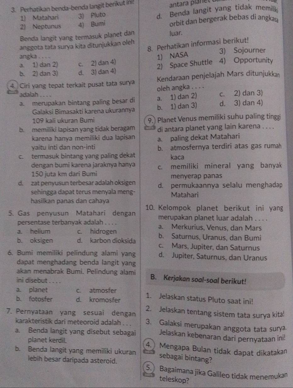 Perhatikan benda-benda langit berikut İni!
antara pla net  
1) Matahari 3) Pluto
d. Benda langit yang tidak memiliki
2) Neptunus 4) Bumi orbit dan bergerak bebas di angkasa
Benda langit yang termasuk planet dan luar.
8. Perhatikan informasi berikut!
anggota tata surya kita ditunjukkan oleh
angka . . . . 3) Sojourner
1) NASA
a. 1) dan 2) c. 2) dan 4)
b. 2) dan 3) d. 3) dan 4) 2) Space Shuttle 4) Opportunity
4. Ciri yang tepat terkait pusat tata surya Kendaraan penjelajah Mars ditunjukkan
oleh angka . . . .
adalah . . . .
a. merupakan bintang paling besar di a. 1) dan 2) c. 2) dan 3)
Galaksi Bimasakti karena ukurannya b. 1) dan 3) d. 3) dan 4)
109 kali ukuran Bumi 9.) Planet Venus memiliki suhu paling tinggi
b. memiliki lapisan yang tidak beragam di antara planet yang lain karena . . . .
karena hanya memiliki dua lapisan a. paling dekat Matahari
yaitu inti dan non-inti b. atmosfernya terdiri atas gas rumah
c. termasuk bintang yang paling dekat kaca
dengan bumi karena jaraknya hanya c. memiliki mineral yang banyak
150 juta km dari Bumi
menyerap panas
d. zat penyusun terbesar adalah oksigen d. permukaannya selalu menghadap
sehingga dapat terus menyala meng- Matahari
hasilkan panas dan cahaya
10. Kelompok planet berikut ini yang
5. Gas penyusun Matahari dengan merupakan planet luar adalah . . . .
persentase terbanyak adalah . . . . a. Merkurius, Venus, dan Mars
a. helium c. hidrogen b. Saturnus, Uranus, dan Bumi
b. oksigen d. karbon dioksida c. Mars, Jupiter, dan Saturnus
6. Bumi memiliki pelindung alami yang d. Jupiter, Saturnus, dan Uranus
dapat menghadang benda langit yang
akan menabrak Bumi. Pelindung alami B. Kerjakan soal-soal berikut!
ini disebut . . . .
a. planet c. atmosfer 1. Jelaskan status Pluto saat ini!
b. fotosfer d. kromosfer
2. Jelaskan tentang sistem tata surya kita!
7. Pernyataan yang sesuai dengan
karakteristik dari meteoroid adalah . . . 3. Galaksi merupakan anggota tata surya.
a. Benda langit yang disebut sebagai Jelaskan kebenaran dari pernyataan ini!
planet kerdil. 4. Mengapa Bulan tidak dapat dikatakan
b. Benda langit yang memiliki ukuran
sebagai bintang?
lebih besar daripada asteroid.
5. Bagaimana jika Galileo tidak menemukan
teleskop?