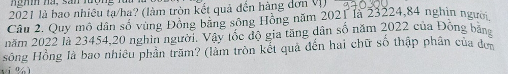 nghi na, san lượng 
2021 là bao nhiêu tạ/ha? (làm tròn kết quả đến hàng đơn Vị) 
Câu 2. Quy mô dân số vùng Đồng bằng sông Hồng năm 2021 là 23224, 84 nghìn người. 
năm 2022 là 23454, 20 nghìn người. Vậy tốc độ gia tăng dân số năm 2022 của Đồng bằng 
sông Hồng là bao nhiêu phần trăm? (làm tròn kết quả đến hai chữ số thập phân của đơm 
vi %