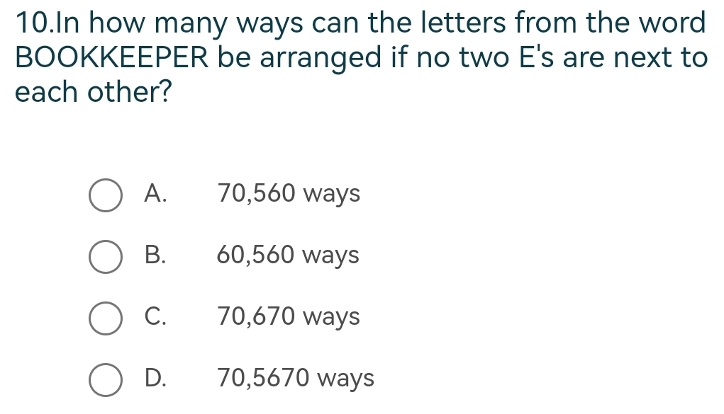 In how many ways can the letters from the word
BOOKKEEPER be arranged if no two E's are next to
each other?
A. 70,560 ways
B. 60,560 ways
C. 70,670 ways
D. 70,5670 ways