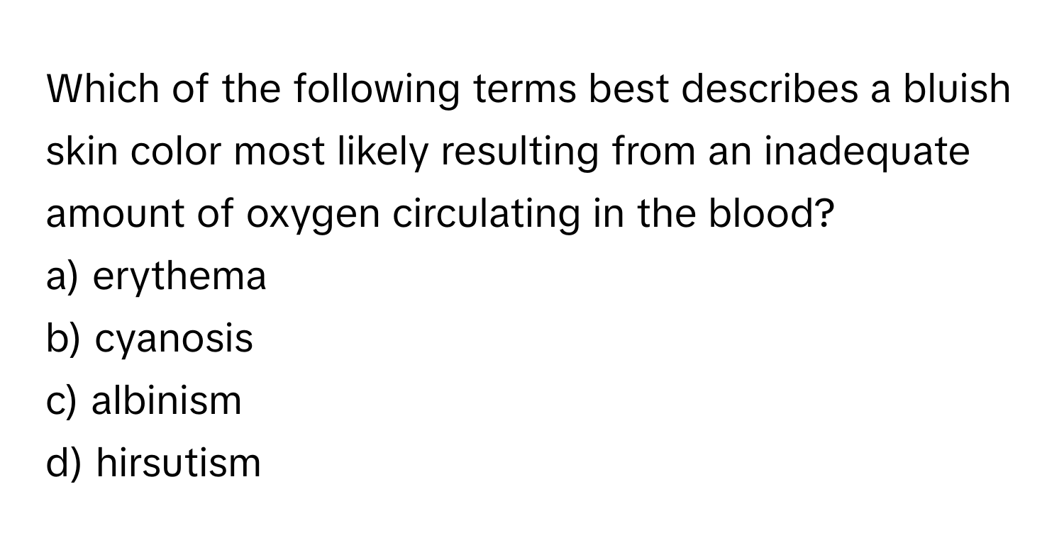 Which of the following terms best describes a bluish skin color most likely resulting from an inadequate amount of oxygen circulating in the blood?

a) erythema
b) cyanosis
c) albinism
d) hirsutism