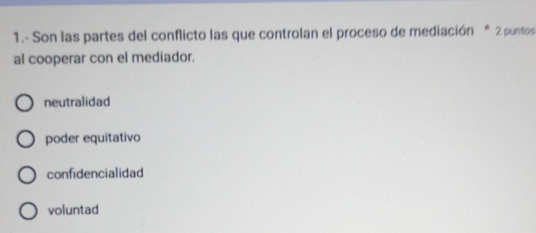 1.- Son las partes del conflicto las que controlan el proceso de mediación * 2 puntos
al cooperar con el mediador.
neutralidad
poder equitativo
confidencialidad
voluntad