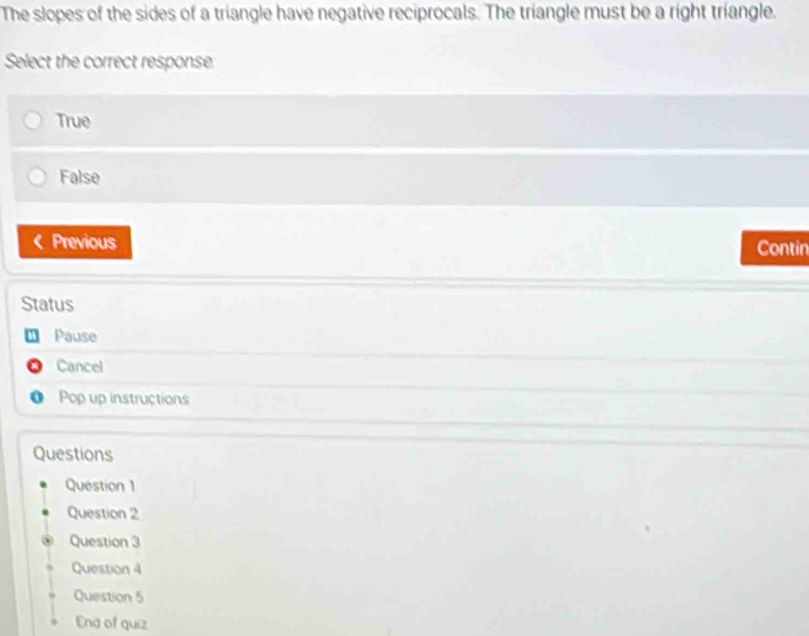 The slopes of the sides of a triangle have negative reciprocals. The triangle must be a right triangle.
Select the correct response:
True
False
Previous Contin
Status
Pause
a Cancel
o Pop up instructions
Questions
Question 1
Question 2
Question 3
Question 4
Question 5
End of quiz