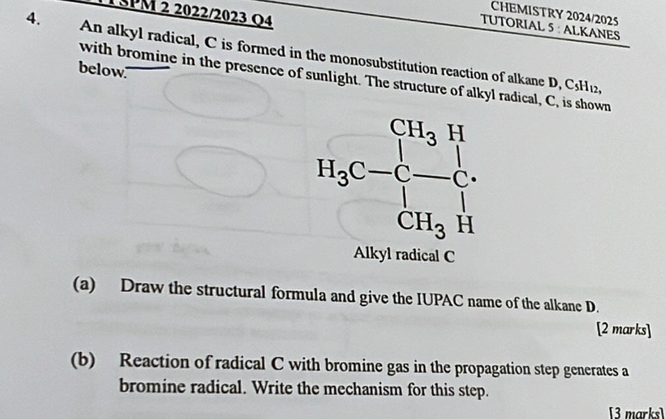 TSPM 2 2022/2023 Q4
CHEMISTRY 2024/2025
TUTORIAL 5 : ALKANES
4. An alkyl radical, C is formed in the monosubstitution reaction of alkane D, C
below."
with bromine in the presence of sunlight. The structure of alkyl radical, C, is shown
C_5H_12
Alkyl radical C
(a) Draw the structural formula and give the IUPAC name of the alkane D.
[2 marks]
(b) Reaction of radical C with bromine gas in the propagation step generates a
bromine radical. Write the mechanism for this step.
[3 marks]