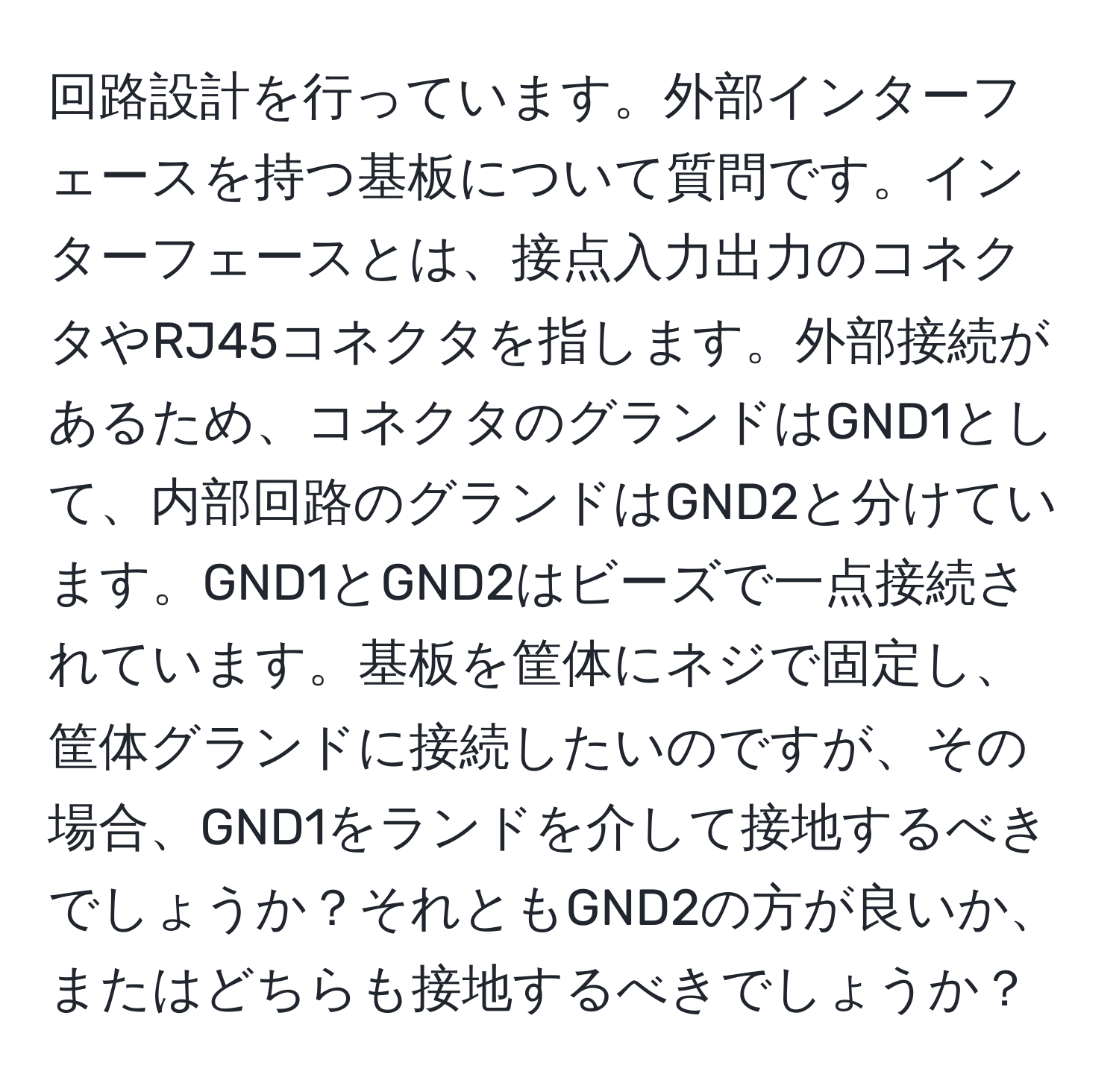 回路設計を行っています。外部インターフェースを持つ基板について質問です。インターフェースとは、接点入力出力のコネクタやRJ45コネクタを指します。外部接続があるため、コネクタのグランドはGND1として、内部回路のグランドはGND2と分けています。GND1とGND2はビーズで一点接続されています。基板を筐体にネジで固定し、筐体グランドに接続したいのですが、その場合、GND1をランドを介して接地するべきでしょうか？それともGND2の方が良いか、またはどちらも接地するべきでしょうか？