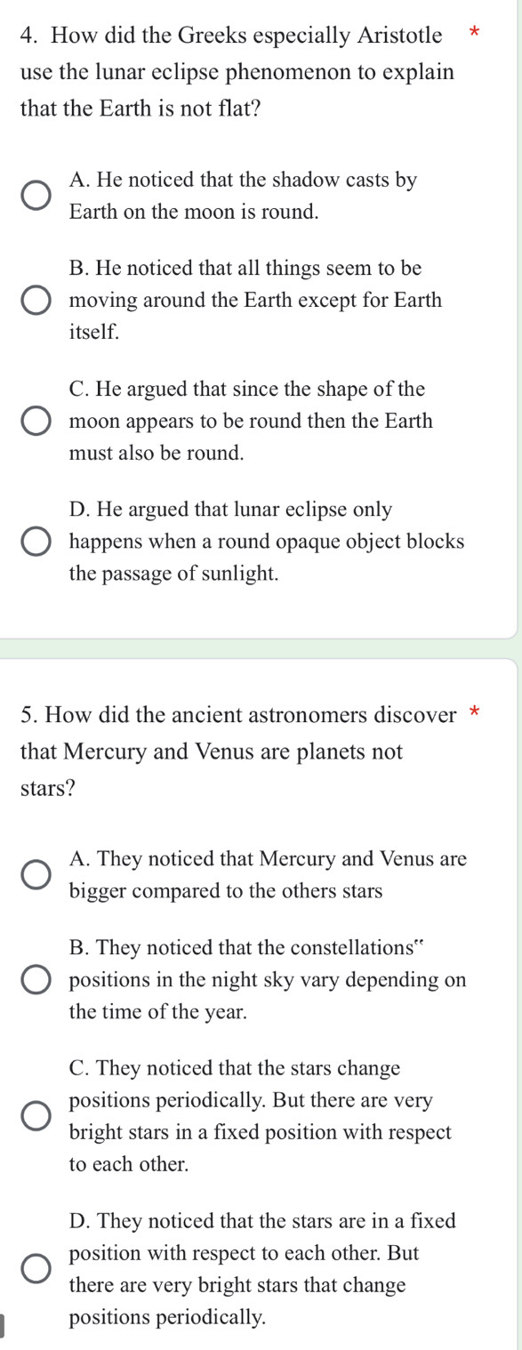 How did the Greeks especially Aristotle *
use the lunar eclipse phenomenon to explain
that the Earth is not flat?
A. He noticed that the shadow casts by
Earth on the moon is round.
B. He noticed that all things seem to be
moving around the Earth except for Earth
itself.
C. He argued that since the shape of the
moon appears to be round then the Earth
must also be round.
D. He argued that lunar eclipse only
happens when a round opaque object blocks
the passage of sunlight.
5. How did the ancient astronomers discover *
that Mercury and Venus are planets not
stars?
A. They noticed that Mercury and Venus are
bigger compared to the others stars
B. They noticed that the constellations'
positions in the night sky vary depending on
the time of the year.
C. They noticed that the stars change
positions periodically. But there are very
bright stars in a fixed position with respect
to each other.
D. They noticed that the stars are in a fixed
position with respect to each other. But
there are very bright stars that change
positions periodically.