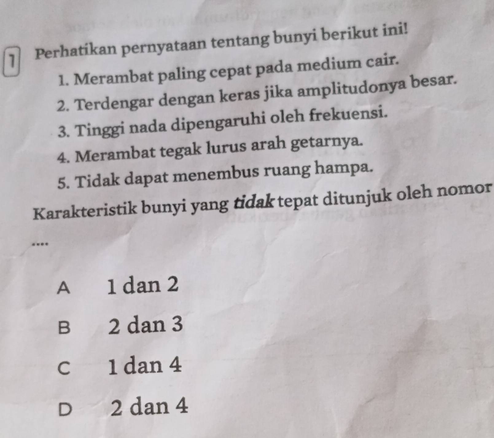 Perhatikan pernyataan tentang bunyi berikut ini!
1. Merambat paling cepat pada medium cair.
2. Terdengar dengan keras jika amplitudonya besar.
3. Tinggi nada dipengaruhi oleh frekuensi.
4. Merambat tegak lurus arah getarnya.
5. Tidak dapat menembus ruang hampa.
Karakteristik bunyi yang tidak tepat ditunjuk oleh nomor
..
A 1 dan 2
B 2 dan 3
c 1 dan 4
D 2 dan 4