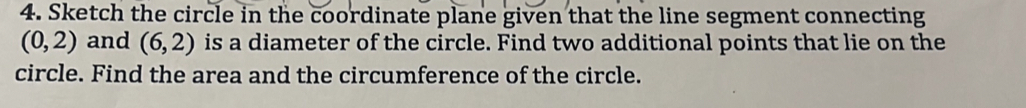 Sketch the circle in the coordinate plane given that the line segment connecting
(0,2) and (6,2) is a diameter of the circle. Find two additional points that lie on the 
circle. Find the area and the circumference of the circle.