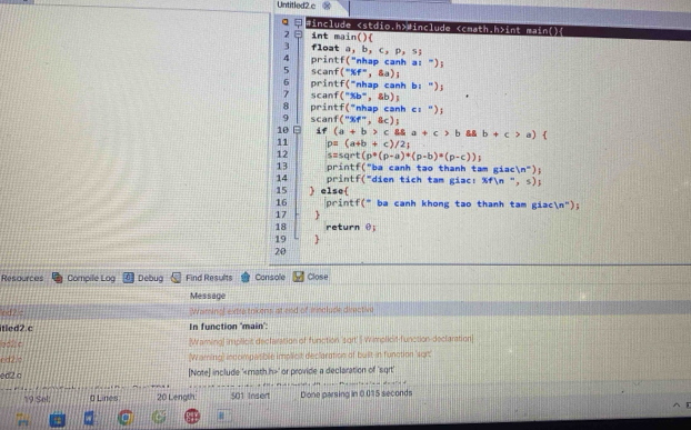 Untitled2 c ∞ 
: #include «stdio.h>#include int main() 
2 int main() 
3 float a b,c,p,s
4 printf (^- 'nhap canh a: "); 
5 scanf (^-% f^-,sa); 
6 printf("nhap canh b: "); 
1 scanf (^circ xb° , &b) 
8 printf("nhap canh c: "); 
10 E scant("%f", &c); 
if (a+b>c8a+c>b8ab+c>a)
11 p=(a+b+c)/2
12 s rt(p^*(p-a)*(p-b)*(p-c))
13 printf("ba cạnh tao thanh tam giacn" 
14 printf("dien tich tam giac: %fn ", s); 
15 ) else 
16 printf(" ba canh khong tao thanh tam giacn"); 
17  
18 return θ; 
19  
20 
Resources Compile Log Debug Find Results Console Close 
Message 
Waminal extre tokens at end of minclude directive 
itled2.c In function 'main': 
[Mraming] implicit declaration of function 'sort' | Wimolicit-function declaration] 
rd2.c (Waming) incompasible implicit declaration of built-in function 'sort' 
ed2a [Note] include ' ' or provide a declaration of 'sqrt' 
-- - + 
*9 Sel: # Lines 20 Length. 501 Insert Done parsing in 0.015 seconds.