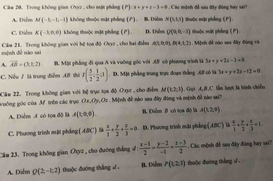 Trong không gian Oxyz , cho mặt phẳng (P): x+y+z-3=0 Các mệnh đề sau đây đùng hay sai?
A. Điểm M(-1;-1;-1) không thuộc mặt phẳng (P). B. Điểm N(1;1;1) thuộc mặt phẳng (P).
C. Điểm K(-3;0;0) không thuộc mặt phẳng (P). D. Điểm Q(0;0;-3) thuộc mặt phẳng (P).
Câu 21. Trong không gian với hệ tọa độ Oxyz , cho hai điểm A(1;0;0),B(4;1;2). Mệnh đề nào sau đây đúng và
mệnh đề nào sai
A. vector AB=(3;1;2). B. Mặt phẳng đi qua A và vuông góc với AB có phương trình là 3x+y+2z-3=0.
C. Nếu / là trung điểm AB thì I( 5/2 ; 1/2 ;1). D. Mặt phẳng trung trực đoạn thẳng AB có là 3x+y+2z-12=0.
Câu 22. Trong không gian với hệ trục tọa độ Oxyz , cho điểm M(1;2;3). Gọi A, B,C lần lượt là hình chiếu
vuông góc của Mô trên các trục Ox,Oy,Oz . Mệnh đề nào sau đây đúng và mệnh đề nào sai?
A. Điểm A có tọa độ là A(1;0;0). B. Điểm B có tọa độ là A(1;2;0).
C. Phương trình mặt phẳng (ABC) là  x/1 + y/2 + z/3 =0. D. Phương trình mặt phẳng(ABC) là  x/1 + y/2 + z/3 =1.
Câu 23. Trong không gian Oxyz , cho đường thẳng đ:  (x-1)/2 = (y-2)/-1 = (z-3)/2 . Các mệnh đề sau đây đúng hay sai?
A. Điểm Q(2;-1;2) thuộc đường thẳng d . B. Điểm P(1;2;3) thuộc đường thẳng d .