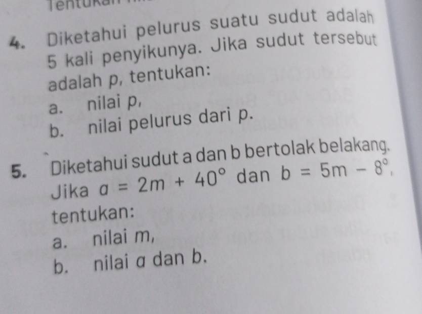 Diketahui pelurus suatu sudut adalah
5 kali penyikunya. Jika sudut tersebut 
adalah p, tentukan: 
a. nilai p, 
b. nilai pelurus dari p. 
5. Diketahui sudut a dan b bertolak belakang. 
Jika a=2m+40° dan b=5m-8°, 
tentukan: 
a. nilai m, 
b. nilai a dan b.