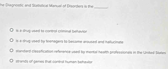 he Diagnostic and Statistical Manual of Disorders is the_
is a drug used to control criminal behavior
is a drug used by teenagers to become aroused and hallucinate
standard classification reference used by mental health professionals in the United States
strands of genes that control human behavior