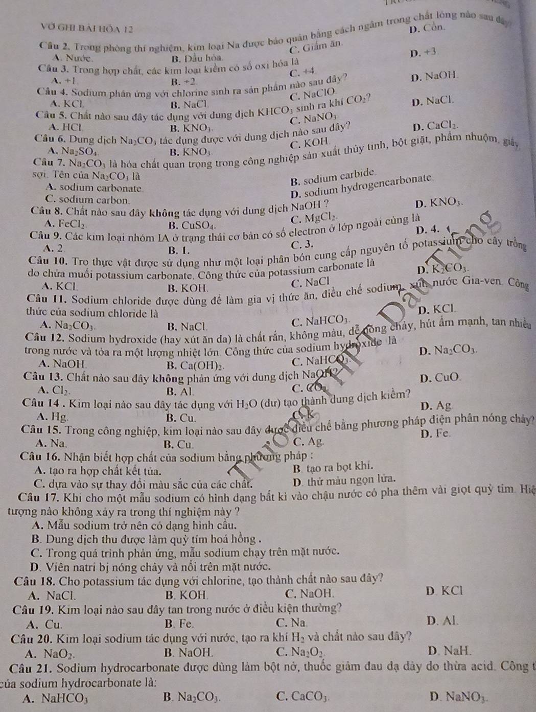 a
Vớ Ghi bài hỏa 12 D. Cồn.
Cầu 2, Trong phòng thí nghiệm, kim loại Na được báo quân bằng cách ngâm trong chất lóng nào sau dây
C. Giám ăn
A. Nước. B. Dầu hỏa.
D. +3
Câu 3. Trong hợp chất, các kim loại kiểm có số oxi hỏa là
C. +4
A. +1 B. ÷2
Câu 4. Sodium phần ứng với chlorine sinh ra sản phẩm nào sau đây? D. NaOH
C. NaClO
A. KCl. B. NaCl
Cầu 5. Chất nào sau đây tác dụng với dung dịch KHC CO_3 sinh ra khí CO_2 ? D. NaCl.
C. NaN NO_3
A. HCl B. KNO_3 D. CaCl_2.
Cầu 6. Dung dịch Na_2CO_3 a tác dụng được với dung dịch nào sau dây?
C. KOH
A. Na_2SO_4 B. KNO_3
Câu 7. Na_2CO_3 là hóa chất quan : trong công nghiệp sản xuất thủy tinh, bột giặt, phẩm nhuộm, giây
sợi. Tên của Na_2CO_3la
B. sodium carbide.
A. sodium carbonate
C. sodium carbon.
D. sodium hydrogencarbonate
Câu 8. Chất nào sau đây không tác dụng với dung dịch NaOH ?
D. KNO_3.
A. FeCl_2 B. CuSO_4.
C. MgCl_2.
Câu 9. Các kim loại nhóm IA ở cái cơ bản có số electron ở lớp ngoài củng là
D. 4. (
A. 2 B. 1. C. 3.
Câu 10. Tro thực vật được sử dụng như một loại phân bón cung cấp nguyên tố potassium cho cây trồng
do chứa muối potassium carbonate. Công thức của potassium carbonate là D. K_2CO_3.
A. KCl
B. KOH.
C. NaCl
Câu 11. Sodium chloride được dùng để làm gia vị thức ăn, điều chế sodium, xut nước Gia-ven. Công
thức của sodium chloride là
D. KCl
A. Na_2CO_3. B. NaCl.
C. NaHCO_3.
Câu 12. Sodium hydroxide (hay xút ăn da) là chất rắn, không màu, dễ nồng chảy, hút ẩm mạnh, tan nhiều
trong nước và tỏa ra một lượng nhiệt lớn. Công thức của sodium hydroxide là
D. Na_2CO_3.
A. NaOH B. Ca(OH)_2.
C. NaHCO
Câu 13. Chất nào sau đây không phản ứng với dung dịch NaOH2
D. CuO
A. Cl_2. B. Al C. C
Câu 14 . Kim loại nào sau đây tác dụng với H_2O (dư) tạo thành dung dịch kiểm? D. Ag
A. Hg. B. Cu.
Câu 15. Trong công nghiệp, kim loại nào sau đây được điều chế bằng phương pháp điện phân nóng chảy
A. Na B. Cu
C. Ag. D. Fe.
Câu 16. Nhận biết hợp chất của sodium bằng phương pháp :
A. tạo ra hợp chất kết tủa.
B. tạo ra bọt khí.
C. dựa vào sự thay đổi màu sắc của các chất.  D. thử màu ngọn lửa.
Câu 17. Khi cho một mẫu sodium có hình dạng bắt kì vào chậu nước có pha thêm vài giọt quỷ tim. Hiệ
tượng nào không xảy ra trong thí nghiệm này ?
A. Mẫu sodium trở nên có dạng hình cầu.
B. Dung dịch thu được làm quỳ tím hoá hồng .
C. Trong quá trình phản ứng, mẫu sodium chạy trên mặt nước.
D. Viên natri bị nóng chảy và nổi trên mặt nước.
Câu 18. Cho potassium tác dụng với chlorine, tạo thành chất nào sau đây?
A. NaCl. B. KOH. C. NaOH. D. KCl
Câu 19. Kim loại nào sau đây tan trong nước ở điều kiện thường?
A. Cu. B. Fe. C. Na D. Al.
Câu 20. Kim loại sodium tác dụng với nước, tạo ra khí H_2 và chất nào sau đây?
A. NaO_2. B. NaOH. C. Na_2O_2. D. NaH.
Câu 21. Sodium hydrocarbonate được dùng làm bột nở, thuốc giảm đau đạ dày do thừa acid. Công t
sủa sodium hydrocarbonate là:
A. NaHCO_3 B. Na_2CO_3. C. CaCO_3. D. NaNO_3.