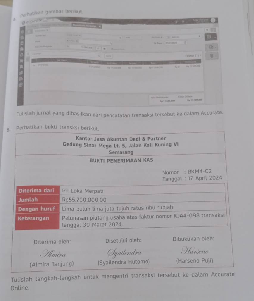 Perhatikan gambar berikut. 
L 
a accurate 
a 
| — 

S S 20 a 
, 
f == 
Q 
S R ., If Nave - 2h012724
η Faktur (1) " 
to 
* onea Rp1±5000000 
8y (1580000
% y 11.506.509 Rgr T1,500.308
Tulislah jurnal yang dihasilkan dari pencatatan transaksi tersebut ke dalam Accurate. 
5. Perhatikan bukti transksi berikut. 
Diterima oleh: Disetujui oleh: Dibukukan oleh: 
nira Syailendra 
(Almira Tanjung) (Syailendra Hutomo) (Harseno Puji) 
Tulislah langkah-langkah untuk mengentri transaksi tersebut ke dalam Accurate 
Online.