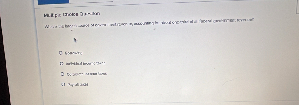 Question
What is the largest source of government revenue, accounting for about one-third of all federal government revenue?
Borrowing
Individual income taxes
Corporate income taxes
Payroll taxes