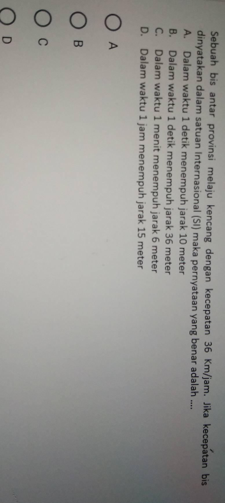 Sebuah bis antar provinsi melaju kencang dengan kecepatan 36 Km/jam. Jika kecepatan bis
dinyatakan dalam satuan Internasional (SI) maka pernyataan yang benar adalah ....
A. Dalam waktu 1 detik menempuh jarak 10 meter
B. Dalam waktu 1 detik menempuh jarak 36 meter
C. Dalam waktu 1 menit menempuh jarak 6 meter
D. Dalam waktu 1 jam menempuh jarak 15 meter
A
B
C
D