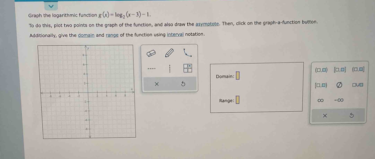 Graph the logarithmic function g(x)=log _2(x-3)-1. 
To do this, plot two points on the graph of the function, and also draw the asymptote. Then, click on the graph-a-function button. 
Additionally, give the domain and range of the function using interval notation. 
..
(□ ,□ ) [□ ,□ ] (□ ,□ ]
Domain: 
×
[□ ,□ ) □U□ 
Range:
∞ -∞